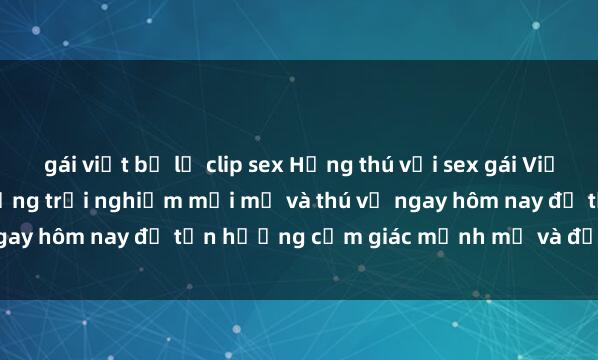 gái việt bị lộ clip sex Hứng thú với sex gái Việt ngoài trời? Khám phá những trải nghiệm mới mẻ và thú vị ngay hôm nay để tận hưởng cảm giác mạnh mẽ và đầy kích thích.