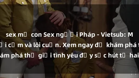 sex mẹ con Sex người Pháp - Vietsub: Mối quan hệ đầy gợi cảm và lôi cuốn. Xem ngay để khám phá thế giới tình yêu đầy sức hút từ hai nền văn hóa!