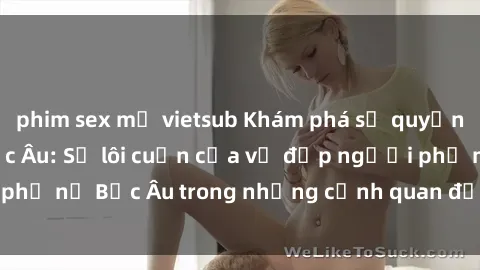 phim sex mỹ vietsub Khám phá sự quyến rũ của sex gái Bắc Âu: Sự lôi cuốn của vẻ đẹp người phụ nữ Bắc Âu trong những cảnh quan đắm say và mãnh liệt.