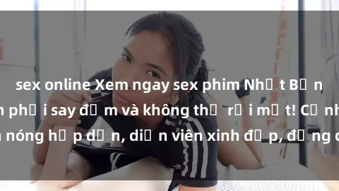sex online Xem ngay sex phim Nhật Bản vietsub khiến bạn phải say đắm và không thể rời mắt! Cảnh nóng hấp dẫn, diễn viên xinh đẹp, đẳng cấp không thể chối từ.