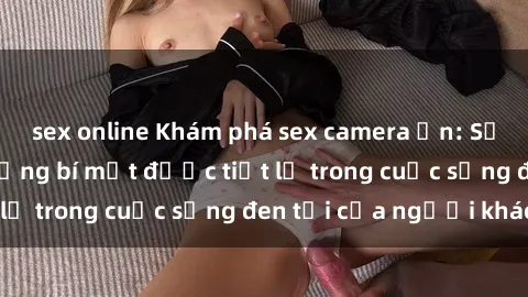 sex online Khám phá sex camera ẩn: Sự thật đằng sau những bí mật được tiết lộ trong cuộc sống đen tối của người khác