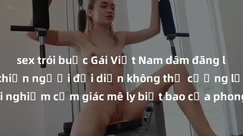 sex trói buộc Gái Việt Nam dâm đãng làm tình say đắm, khiến người đối diện không thể cưỡng lại được. Hãy trải nghiệm cảm giác mê ly biết bao của phong cách yêu đương đậm chất dân tộc!