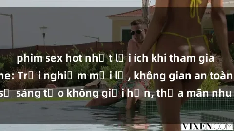 phim sex hot nhất lợi ích khi tham gia sex online không che: Trải nghiệm mới lạ, không gian an toàn, sự sáng tạo không giới hạn, thỏa mãn nhu cầu tình dục của bạn.