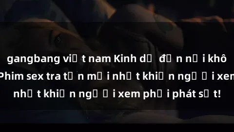 gangbang việt nam Kinh dị đến nỗi không thể tin nổi: Phim sex tra tấn mới nhất khiến người xem phải phát sốt!