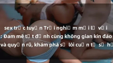 sex trực tuyến Trải nghiệm mới lạ với sex phòng thay đồ: Đam mê tột đỉnh cùng không gian kín đáo và quyến rũ, khám phá sự lôi cuốn từ sự hấp dẫn của nơi này.