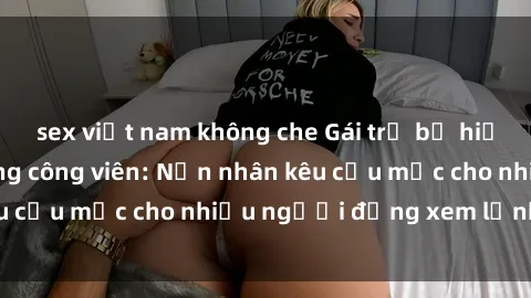 sex việt nam không che Gái trẻ bị hiếp dâm bạo lực trong công viên: Nạn nhân kêu cứu mặc cho nhiều người đứng xem lạnh lùng