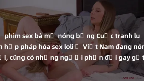 phim sex bà mẹ nóng bỏng Cuộc tranh luận về việc có nên hợp pháp hóa sex loli ở Việt Nam đang nóng lên. Đồng thời, cũng có những người phản đối gay gắt việc này vì lo ngại về tác động tiêu cực lên trẻ