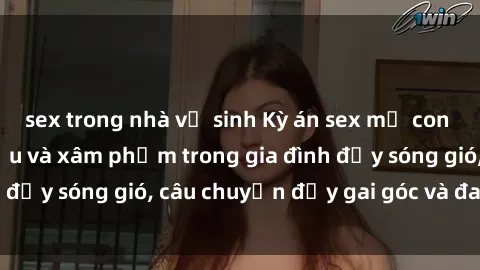 sex trong nhà vệ sinh Kỳ án sex mẹ con Việt Nam: Sự sở hữu và xâm phạm trong gia đình đầy sóng gió, câu chuyện đầy gai góc và đau lòng.