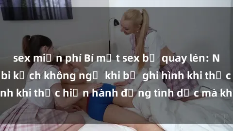 sex miễn phí Bí mật sex bị quay lén: Những hậu quả và bi kịch không ngờ khi bị ghi hình khi thực hiện hành động tình dục mà không biết.