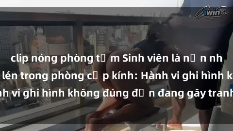 clip nóng phòng tắm Sinh viên là nạn nhân của video quay lén trong phòng cấp kính: Hành vi ghi hình không đúng đắn đang gây tranh cãi lớn