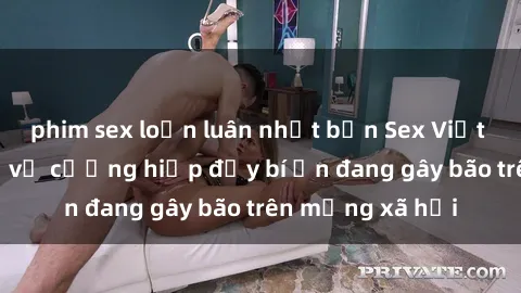 phim sex loạn luân nhật bản Sex Việt Nam: Bí mật về vụ cưỡng hiếp đầy bí ẩn đang gây bão trên mạng xã hội