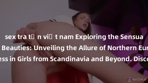 sex tra tấn việt nam Exploring the Sensual Charms of Nordic Beauties: Unveiling the Allure of Northern European Sexiness in Girls from Scandinavia and Beyond. Discover the Seductive Secrets of Norther