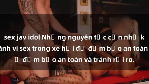 sex jav idol Những nguyên tắc cần nhớ khi thực hiện hành vi sex trong xe hơi để đảm bảo an toàn và tránh rủi ro.