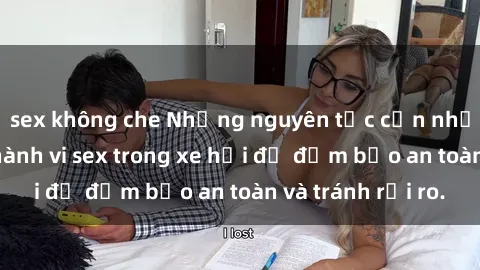 sex không che Những nguyên tắc cần nhớ khi thực hiện hành vi sex trong xe hơi để đảm bảo an toàn và tránh rủi ro.