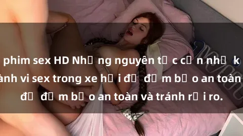 phim sex HD Những nguyên tắc cần nhớ khi thực hiện hành vi sex trong xe hơi để đảm bảo an toàn và tránh rủi ro.