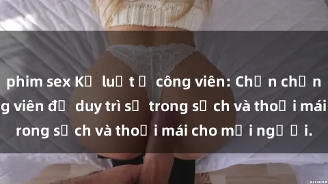 phim sex Kỷ luật ở công viên: Chấn chỉnh hành vi sex công viên để duy trì sự trong sạch và thoải mái cho mọi người.