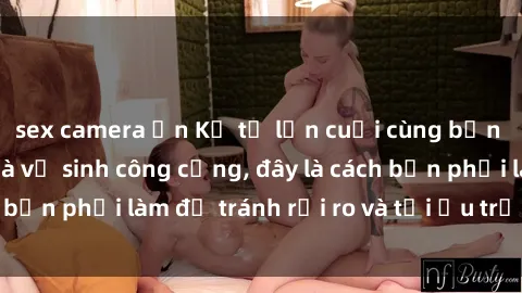 sex camera ẩn Kể từ lần cuối cùng bạn thực hành sex nhà vệ sinh công cộng, đây là cách bạn phải làm để tránh rủi ro và tối ưu trải nghiệm.
