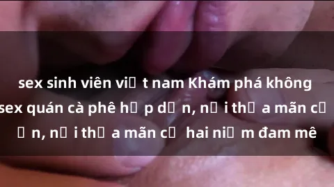 sex sinh viên việt nam Khám phá không gian độc đáo tại sex quán cà phê hấp dẫn, nơi thỏa mãn cả hai niềm đam mê
