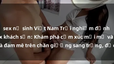 sex nữ sinh Việt Nam Trải nghiệm đỉnh cao tình yêu tại sex khách sạn: Khám phá cảm xúc mới mẻ và đam mê trên chăn giường sang trọng, độc đáo, không giới hạn.