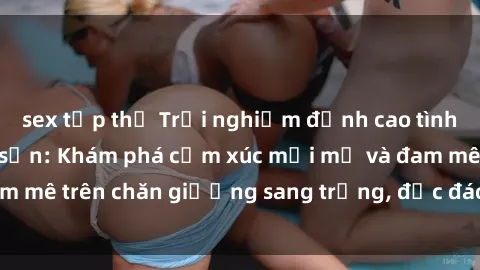 sex tập thể Trải nghiệm đỉnh cao tình yêu tại sex khách sạn: Khám phá cảm xúc mới mẻ và đam mê trên chăn giường sang trọng, độc đáo, không giới hạn.