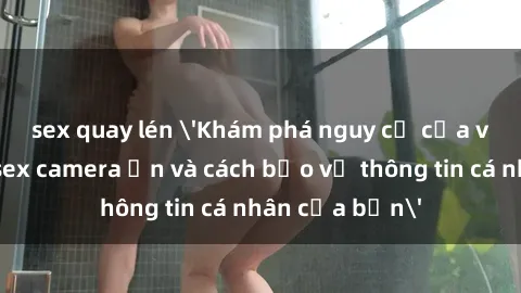 sex quay lén 'Khám phá nguy cơ của việc sử dụng sex camera ẩn và cách bảo vệ thông tin cá nhân của bạn'