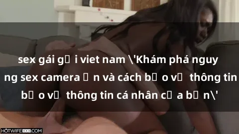 sex gái gọi viet nam 'Khám phá nguy cơ của việc sử dụng sex camera ẩn và cách bảo vệ thông tin cá nhân của bạn'