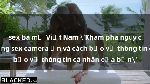 sex bà mẹ Việt Nam 'Khám phá nguy cơ của việc sử dụng sex camera ẩn và cách bảo vệ thông tin cá nhân của bạn'