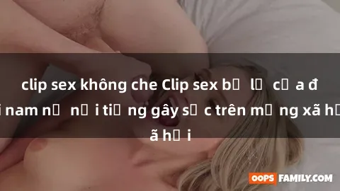 clip sex không che Clip sex bị lộ của đôi nam nữ nổi tiếng gây sốc trên mạng xã hội