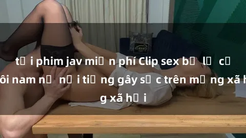 tải phim jav miễn phí Clip sex bị lộ của đôi nam nữ nổi tiếng gây sốc trên mạng xã hội