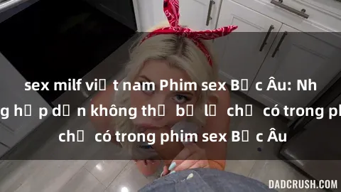 sex milf việt nam Phim sex Bắc Âu: Những cảnh nóng hấp dẫn không thể bỏ lỡ chỉ có trong phim sex Bắc Âu