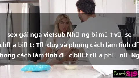 sex gái nga vietsub Những bí mật về sex gái Nga mà bạn chưa biết: Tư duy và phong cách làm tình đặc biệt của phụ nữ Nga