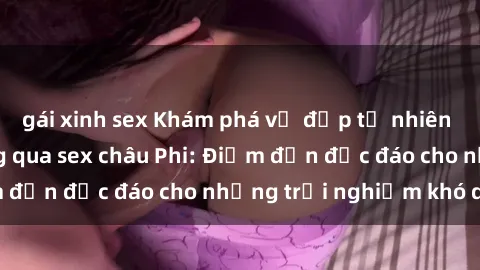 gái xinh sex Khám phá vẻ đẹp tự nhiên và văn hóa đa dạng qua sex châu Phi: Điểm đến độc đáo cho những trải nghiệm khó quên