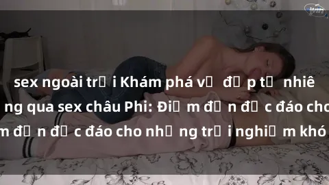 sex ngoài trời Khám phá vẻ đẹp tự nhiên và văn hóa đa dạng qua sex châu Phi: Điểm đến độc đáo cho những trải nghiệm khó quên