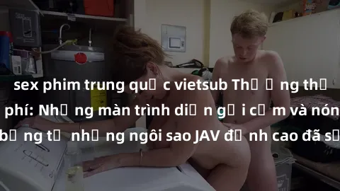 sex phim trung quốc vietsub Thưởng thức sex JAV idol miễn phí: Những màn trình diễn gợi cảm và nóng bỏng từ những ngôi sao JAV đỉnh cao đã sẵn sàng để bạn khám phá.