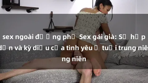 sex ngoài đường phố Sex gái già: Sự hấp dẫn và kỳ diệu của tình yêu ở tuổi trung niên