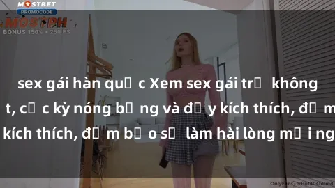 sex gái hàn quốc Xem sex gái trẻ không che hấp dẫn nhất, cực kỳ nóng bỏng và đầy kích thích, đảm bảo sẽ làm hài lòng mọi người!