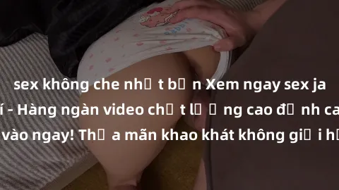 sex không che nhật bản Xem ngay sex jav full HD miễn phí - Hàng ngàn video chất lượng cao đỉnh cao chỉ cần click vào ngay! Thỏa mãn khao khát không giới hạn, đón chờ những trải nghiệm mới lạ!