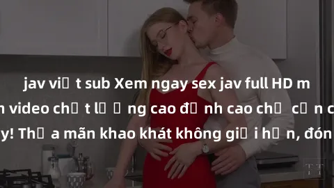 jav việt sub Xem ngay sex jav full HD miễn phí - Hàng ngàn video chất lượng cao đỉnh cao chỉ cần click vào ngay! Thỏa mãn khao khát không giới hạn, đón chờ những trải nghiệm mới lạ!