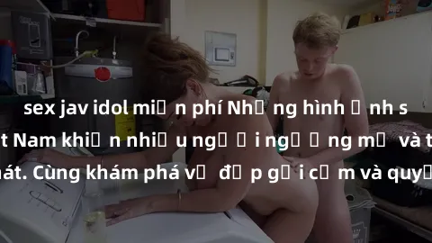 sex jav idol miễn phí Những hình ảnh sex gái sinh viên Việt Nam khiến nhiều người ngưỡng mộ và thèm khát. Cùng khám phá vẻ đẹp gợi cảm và quyến rũ của những cô gái trẻ này.
