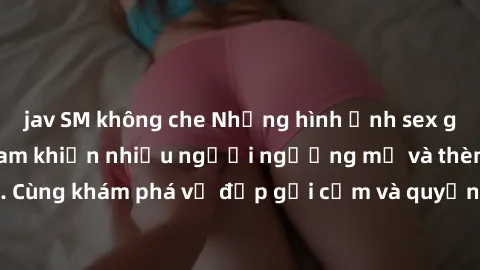 jav SM không che Những hình ảnh sex gái sinh viên Việt Nam khiến nhiều người ngưỡng mộ và thèm khát. Cùng khám phá vẻ đẹp gợi cảm và quyến rũ của những cô gái trẻ này.