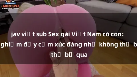 jav việt sub Sex gái Việt Nam có con: Trải nghiệm đầy cảm xúc đáng nhớ không thể bỏ qua
