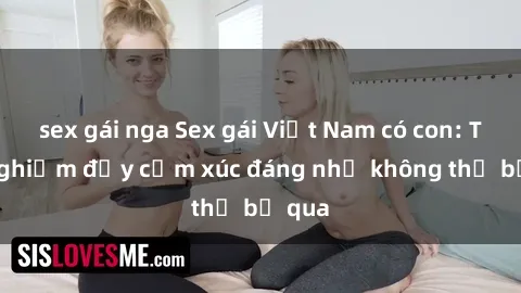 sex gái nga Sex gái Việt Nam có con: Trải nghiệm đầy cảm xúc đáng nhớ không thể bỏ qua