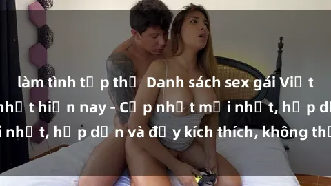 làm tình tập thể Danh sách sex gái Việt Nam sinh viên hot nhất hiện nay - Cập nhật mới nhất, hấp dẫn và đầy kích thích, không thể bỏ qua!
