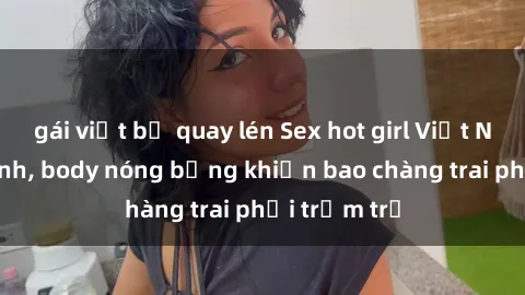 gái việt bị quay lén Sex hot girl Việt Nam: Mặt xinh, body nóng bỏng khiến bao chàng trai phải trầm trồ