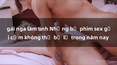 gái nga làm tình Những bộ phim sex gợi cảm không thể bỏ lỡ trong năm nay