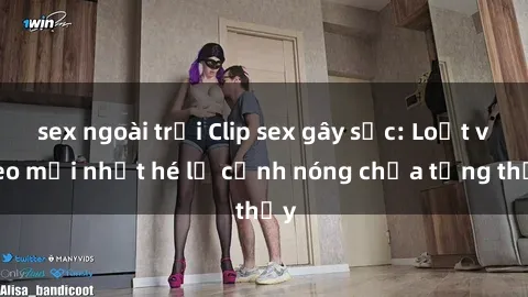 sex ngoài trời Clip sex gây sốc: Loạt video mới nhất hé lộ cảnh nóng chưa từng thấy