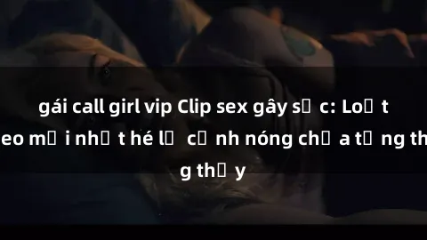 gái call girl vip Clip sex gây sốc: Loạt video mới nhất hé lộ cảnh nóng chưa từng thấy