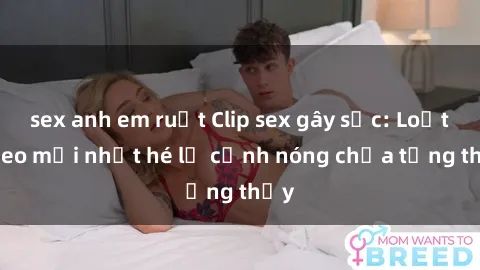 sex anh em ruột Clip sex gây sốc: Loạt video mới nhất hé lộ cảnh nóng chưa từng thấy