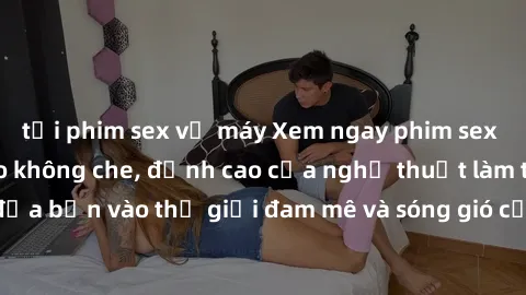 tải phim sex về máy Xem ngay phim sex HD chất lượng cao không che, đỉnh cao của nghệ thuật làm tình, đưa bạn vào thế giới đam mê và sóng gió của tình yêu không giới hạn.