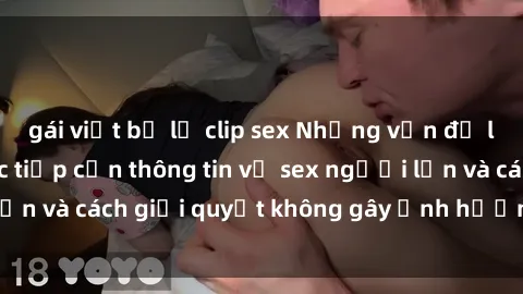 gái việt bị lộ clip sex Những vấn đề liên quan đến việc tiếp cận thông tin về sex người lớn và cách giải quyết không gây ảnh hưởng đến trẻ em